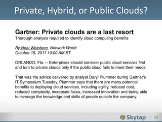 I 23
Private, Hybrid, or Public Clouds?
Gartner: Private clouds are a last resort
Thorough analysis required to identify cloud computing benefits
By Neal Weinberg, Network World
October 19, 2011 10:00 AM ET
ORLANDO, Fla. -- Enterprises should consider public cloud services first
and turn to private clouds only if the public cloud fails to meet their needs.
That was the advice delivered by analyst Daryl Plummer during Gartner's
IT Symposium Tuesday. Plummer says that there are many potential
benefits to deploying cloud services, including agility, reduced cost,
reduced complexity, increased focus, increased innovation and being able
to leverage the knowledge and skills of people outside the company.
 