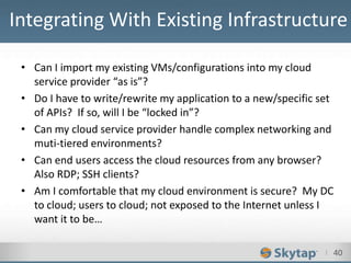 I 40
• Can I import my existing VMs/configurations into my cloud
service provider “as is”?
• Do I have to write/rewrite my application to a new/specific set
of APIs? If so, will I be “locked in”?
• Can my cloud service provider handle complex networking and
muti-tiered environments?
• Can end users access the cloud resources from any browser?
Also RDP; SSH clients?
• Am I comfortable that my cloud environment is secure? My DC
to cloud; users to cloud; not exposed to the Internet unless I
want it to be…
Integrating With Existing Infrastructure
 
