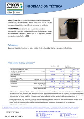 INFORMACIÓN TÉCNICA
                INFORMACIÓN TÉCNICA

               Bayer IONAC NM 91 es una resina altamente regenerable de
               lecho mixto para intercambio iónico, constituida por un 55% de
               componente catiónico y un 45% de componente aniónico.

               IONAC NM 91 se caracteriza por su gran capacidad de
               intercambio catiónico, está especialmente diseñada para aguas
               duras con altos ratios FMA, en las que no se requieran eliminar
               completamente el sílice o CO2.




               Aplicaciones
               Desmineralización, limpieza de lecho mixto; electrónica, laboratorios y procesos industriales.




               Propiedades físicas y químicas **
                                                                                                                                 Unidades US               Unidades
                                                                                                                                                           internacionales
                     Forma iónica según se envía                                                                                               H+ / OH-                H+ / OH-
                     Tamaño de los gránulos                                                            > 90%                  Malla US               16-50        Mm 0.3 – 1.25
                     Tamaño efectivo
                     Peso del envío                                                                                               Ibs/ft3                       47               g/l                745
                     Densidad                                                                                                                                                 g/ml                   1.2
                     Retención del agua                                                                    % peso                                      55 – 60                    %             55 - 60
                     Capacidad total, min.                                         A 20,000 Ohm-cm  Kgr CaCO3/ft3                                           12                 eq/l                0.55
                     Conversión                                                                            Max. %                                      99 – 95              Max. %              99 - 95
                     Estabilidad                                                  Rango temperatura              ºF                                   34 – 120                 º C.              1 - 49
                                                                                          Rango PH
                     Almacenaje                                                                          Min. años                                          0.5          Min. años                    0.5
                                                                                  Rango temperatura              ºF                                   40 – 104                 º C.               5 - 40

                    Información recopilada para facilitar el manejo y las precauciones de seguridad a seguir en la manipulación del Ionac NM 91. Antes
                    de trabajar con este producto, leer y familiarizarse con la información disponible sobre su correcto uso. La información está
                    disponible en varios formatos, Ejemplo: en las etiquetas del producto y en la hoja de seguridad del material. Consulte a su
                    representante de Sybron Chemicals, o contacte con el departamento de asuntos de seguridad de Bayer en Pittsburg, PA.

                 • Como con cualquier otro producto, el uso del producto mencionado en esta publicación, debe ser previamente testado por el
                 usuario (incluyendo tests de campos, etc) para determinar su idoneidad.
                 • Estos puntos se proporcionan únicamente como información general. Son valores aproximados y no son parte de las
                   especificaciones del producto


La información contenida en este folleto es, según nuestro criterio correcta. No obstante, como las condiciones en las que se usan estos productos caen fuera de nuestro control, no podemos
responsabilizarnos de las consecuencias de su utilización. Los valores proporcionados son valores promedios y cualquier pequeña diferencia es debida a las fluctuaciones propias del método de fabricación.



          BRETTIS                                                                         DAC. DEPARTAMENTO DE ATENCIÓN AL CLIENTE
                                                                                          GESTIÓN PEDIDOS                         ASISTENCIA TÉCNICA
                                                                                          Tel.:    91 831 90 81 / 628 402 106     Tel.:   91 831 90 81 / 648 156 991

     ISABEL GIL ALONSO
                                                                                          Fax :    91 675 68 62                   Fax :   91 675 68 62
                                                                                          e-mail: Isabel.gil@brettis.com          e-mail: Raul.gonzalez@brettis.com
 