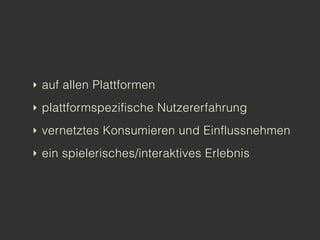 ‣ auf allen Plattformen

‣ plattformspezifische Nutzererfahrung

‣ vernetztes Konsumieren und Einflussnehmen

‣ ein spielerisches/interaktives Erlebnis
 