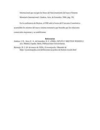 Internacional que recogía las bases del funcionamiento del nuevo Sistema
Monetario Internacional. (Andreu, Arco, & González, 2006, pág. 39)
En la conferencia de Bretton, el FMI salió el texto del Convenio Constitutivo
acumulaba los asientos del nuevo sistema monetario que buscaba que las relaciones
comerciales mejoraran y se estabilizaran.
Referencias
Andreu, J. H., Arco, E. A., & González, N. C. (2006). ESPAÑA Y BRETTON WOODS (1
ed.). Madrid, España: Delta, Publicaciones Universitarias.
Bermejo, D. J. (01 de marzo de 2020). Economipedia. Obtenido de
https://economipedia.com/definiciones/acuerdos-de-bretton-woods.html
 