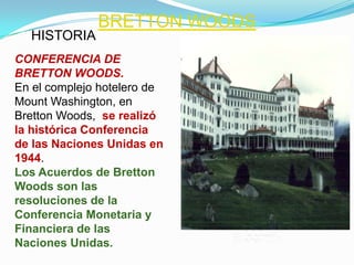 BRETTON WOODS
  HISTORIA
CONFERENCIA DE
BRETTON WOODS.
En el complejo hotelero de
Mount Washington, en
Bretton Woods, se realizó
la histórica Conferencia
de las Naciones Unidas en
1944.
Los Acuerdos de Bretton
Woods son las
resoluciones de la
Conferencia Monetaria y
Financiera de las
Naciones Unidas.
 