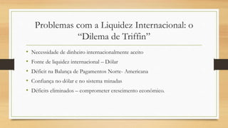 Problemas com a Liquidez Internacional: o
“Dilema de Triffin”
• Necessidade de dinheiro internacionalmente aceito
• Fonte de liquidez internacional – Dólar
• Déficit na Balança de Pagamentos Norte- Americana
• Confiança no dólar e no sistema minadas
• Déficits eliminados – comprometer crescimento econômico.
 