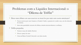 Problemas com a Liquidez Internacional: o
“Dilema de Triffin”
• Deter mais dólares em suas reservas ou trocá-los por mais ouro norte-americano?
• Trocar reservas por ouro forçaria os Estados Unidos a pararem de vender ouro, um dos alicerces
do sistema.
• deter uma quantidade crescente de dólares, minaria inexoravelmente a confiança.
• Triffin propunha:
• Tornar as taxas de câmbio flexíveis
• Elevar o preço do ouro
• Criar um Banco Central Universal e um única moeda
 