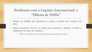 Problemas com a Liquidez Internacional: o
“Dilema de Triffin”
• Adoção de medidas que induzissem os países a manter seus estoques em
dólar.
• Algum mecanismo deveria ser criado para aumentar a liquidez evitando o
surgimento de crises de confiança.
• FMI ser convertido em um banco de depósitos para os Bancos Centrais
 