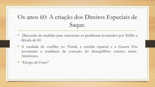Os anos 60: A criação dos Direitos Especiais de
Saque.
• Discussão de medidas para solucionar os problemas levantados por Triffin a
década de 60.
• A escalada do conflito no Vietnã, a corrida espacial e a Guerra Fria
reverteram a tendência da correção do desequilíbrio externo norte-
Americano.
• “Grupo do Ouro”
 