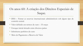 Os anos 60: A criação dos Direitos Especiais de
Saque.
• DES – Tornar as reservas internacionais administráveis sob algum tipo de
controle central.
• Valor definido em termos de ouro – 35 onças
• Estoque inicial alocado entre diversos países
• Substitutos perfeitos do ouro
• Meio de Pagamento e Reserva de Valor
 