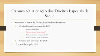 Os anos 60: A criação dos Direitos Especiais de
Saque.
• Discussões a partir de 71 envolvendo duas dimensões:
1. O método para fixar o valor dos DES
• Método da Paridade
• Método de uma “cesta básica”
• Método de uma “ cesta ajustável”
• Método de uma “cesta assimétrica”
2. Critérios para a alocação dos DES
• É controlado pelo FMI
 