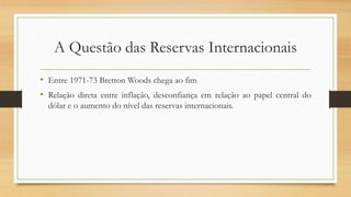 A Questão das Reservas Internacionais
• Entre 1971-73 Bretton Woods chega ao fim
• Relação direta entre inflação, desconfiança em relação ao papel central do
dólar e o aumento do nível das reservas internacionais.
 