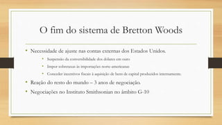 O fim do sistema de Bretton Woods
• Necessidade de ajuste nas contas externas dos Estados Unidos.
• Suspensão da conversibilidade dos dólares em ouro
• Impor sobretaxas às importações norte-americanas
• Conceder incentivos fiscais à aquisição de bens de capital produzidos internamente.
• Reação do resto do mundo – 3 anos de negociação.
• Negociações no Instituto Smithsonian no âmbito G-10
 