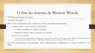 O fim do sistema de Bretton Woods
• Problemas para países Europeus
• “Serpente Europeia”
• Dois eventos importantes para evolução do sistema monetário internacional.
• A Inglaterra passou a apresentar sinais de desequilíbrio
• A Libra se desligava da serpente européia
• Impunha controle sobre movimentos de capitais
• Criação do Comitê dos 20
• Composição da cesta para formar os DES,criação de uma linha de crédito no FMI para os países afetados pela crise do petróleo,
criação do comitê de desenvolvimento ( FMI, Banco Mundial), reformas internas no FMI, entre outras.
• Em 1975, representantes das principais nações industrializadas modificaram os artigos constitutivos do
FMI.
 