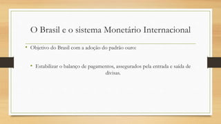O Brasil e o sistema Monetário Internacional
• Objetivo do Brasil com a adoção do padrão ouro:
• Estabilizar o balanço de pagamentos, assegurados pela entrada e saída de
divisas.
 