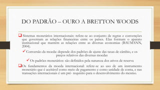 DO PADRÃO – OURO A BRETTON WOODS
 Sistemas monetários internacionais: refere-se ao conjunto de regras e convenções
que governam as relações financeiras entre os países. Elas formam o aparato
institucional que mantém as relações entre as diversas economias (BAUMANN,
2004).
Conversão da moeda: depende dos padrões de ajuste das taxas de câmbio, e os
preços relativos das diversas moedas
Os padrões monetários: são definidos pela natureza dos ativos de reserva
Os fundamentos da moeda internacional: refere-se ao uso de um instrumento
monetário que é aceitável como meio de pagamento e como unidade de conta, e nas
transações internacionais é um pré- requisito para o desenvolvimento do mesmo.
 