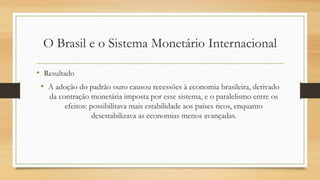 O Brasil e o Sistema Monetário Internacional
• Resultado
• A adoção do padrão ouro causou recessões à economia brasileira, derivado
da contração monetária imposta por esse sistema, e o paralelismo entre os
efeitos: possibilitava mais estabilidade aos países ricos, enquanto
desestabilizava as economias menos avançadas.
 