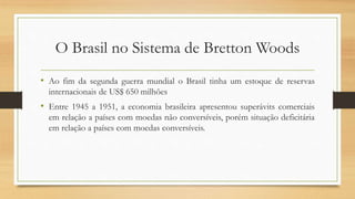 O Brasil no Sistema de Bretton Woods
• Ao fim da segunda guerra mundial o Brasil tinha um estoque de reservas
internacionais de US$ 650 milhões
• Entre 1945 a 1951, a economia brasileira apresentou superávits comerciais
em relação a países com moedas não conversíveis, porém situação deficitária
em relação a países com moedas conversíveis.
 