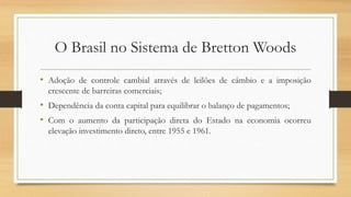 O Brasil no Sistema de Bretton Woods
• Adoção de controle cambial através de leilões de câmbio e a imposição
crescente de barreiras comerciais;
• Dependência da conta capital para equilibrar o balanço de pagamentos;
• Com o aumento da participação direta do Estado na economia ocorreu
elevação investimento direto, entre 1955 e 1961.
 