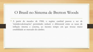O Brasil no Sistema de Bretton Woods
• A partir de meados de 1968, o regime cambial passou a ser de
‘minidesvalorizações’ permitindo reduzir o diferencial entre as taxas de
inflação interna e externa, ao mesmo tempo em que trouxe maior
estabilidade ao mercado de câmbio.
 