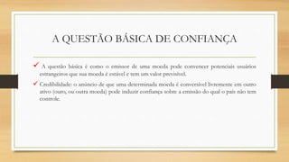 A QUESTÃO BÁSICA DE CONFIANÇA
 A questão básica é como o emissor de uma moeda pode convencer potenciais usuários
estrangeiros que sua moeda é estável e tem um valor previsível.
 Credibilidade: o anúncio de que uma determinada moeda é conversível livremente em outro
ativo (ouro, ou outra moeda) pode induzir confiança sobre a emissão do qual o país não tem
controle.
 