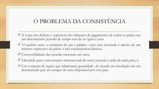 O PROBLEMA DA CONSISTÊNCIA
A soma dos déficits e superávits dos balanços de pagamentos de todos os países em
um determinado período de tempo tem de ser igual a zero.
 O padrão ouro: a existência de um a padrão- ouro está associada à adesão de um
número expressivo de países a três características básicas:
Conversibilidade das moedas nacionais em ouro;
Liberdade para o movimento internacional de ouro( entrada e saída de cada país); e
Um conjunto de regras que relacionem quantidade de moeda em circulação em um
determinado país ao estoque de ouro disponível por esse país.
 