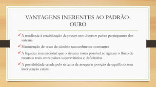 VANTAGENS INERENTES AO PADRÃO-
OURO
A tendência à estabilização de preços nos diversos países participantes dos
sistema
Manutenção de taxas de câmbio razoavelmente constantes
A liquidez internacional que o sistema torna possível ao agilizar o fluxo de
recursos reais entre países superavitários e deficitários
A possibilidade criada pelo sistema de assegurar posição de equilíbrio sem
intervenção estatal
 