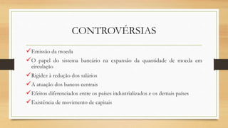 CONTROVÉRSIAS
Emissão da moeda
O papel do sistema bancário na expansão da quantidade de moeda em
circulação
Rigidez à redução dos salários
A atuação dos bancos centrais
Efeitos diferenciados entre os países industrializados e os demais países
Existência de movimento de capitais
 