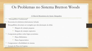 Os Problemas no Sistema Bretton Woods
A Falta de Mecanismos de Ajuste Adequados:
• “ Desequilíbrio Fundamental”
• Economia de referência relativamente fechada
• Desequilíbrios deveriam ser corrigidos por desvalorização do dólar.
• Margem da variação pequena
• Margem da variação expressiva
• Componente político sobre lógica econômica
• Países Deficitários
• Países Superavitários
• Comprometer a flexibilidade do sistema
• Geração de Fluxo de Capitais
 