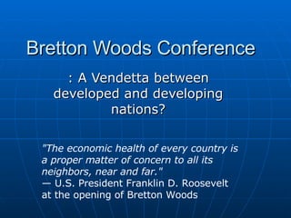 Bretton Woods Conference : A Vendetta between developed and developing nations? &quot;The economic health of every country is a proper matter of concern to all its neighbors, near and far.&quot;   —  U.S. President Franklin D. Roosevelt at the opening of Bretton Woods 