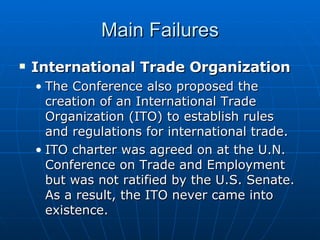 Main Failures International Trade Organization The Conference also proposed the creation of an International Trade Organization (ITO) to establish rules and regulations for international trade.  ITO charter was agreed on at the U.N. Conference on Trade and Employment but was not ratified by the U.S. Senate. As a result, the ITO never came into existence. 