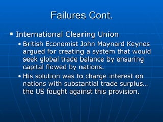 Failures Cont. International Clearing Union British Economist John Maynard Keynes argued for creating a system that would seek global trade balance by ensuring capital flowed by nations. His solution was to charge interest on nations with substantial trade surplus… the US fought against this provision. 