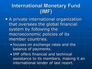 International Monetary Fund (IMF) A private international organization that oversees the global financial system by following the macroeconomic policies of its member countries.  focuses on exchange rates and the balance of payments. IMF offers financial and technical assistance to its members, making it an international lender of last resort.  