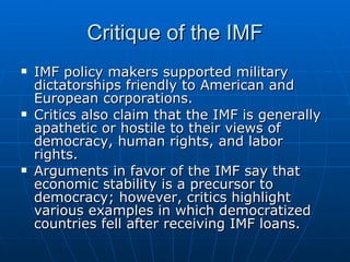 Critique of the IMF IMF policy makers supported military dictatorships friendly to American and European corporations.  Critics also claim that the IMF is generally apathetic or hostile to their views of democracy, human rights, and labor rights.  Arguments in favor of the IMF say that economic stability is a precursor to democracy; however, critics highlight various examples in which democratized countries fell after receiving IMF loans. 