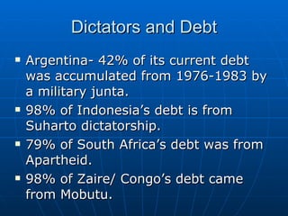 Dictators and Debt Argentina- 42% of its current debt was accumulated from 1976-1983 by a military junta. 98% of Indonesia’s debt is from Suharto dictatorship. 79% of South Africa’s debt was from Apartheid.  98% of Zaire/ Congo’s debt came from Mobutu. 