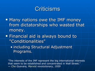 Criticisms Many nations owe the IMF money from dictatorships who wasted that money.  Financial aid is always bound to "Conditionalities"  including Structural Adjustment Programs.  "The interests of the IMF represent the big international interests that seem to be established and concentrated in Wall Street." —  Che  Guevara ,  Marxist  revolutionary, 1959 