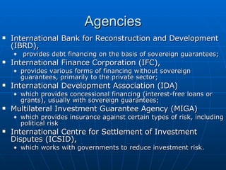 Agencies International Bank for Reconstruction and Development (IBRD), provides debt financing on the basis of sovereign guarantees;  International Finance Corporation (IFC),  provides various forms of financing without sovereign guarantees, primarily to the private sector;  International Development Association (IDA) which provides concessional financing (interest-free loans or grants), usually with sovereign guarantees;  Multilateral Investment Guarantee Agency (MIGA)  which provides insurance against certain types of risk, including political risk International Centre for Settlement of Investment Disputes (ICSID),  which works with governments to reduce investment risk.  
