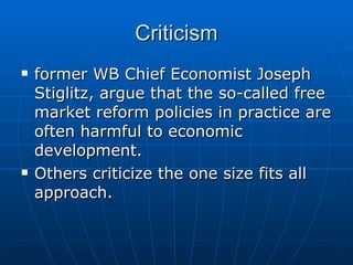Criticism former WB Chief Economist Joseph Stiglitz, argue that the so-called free market reform policies in practice are often harmful to economic development. Others criticize the one size fits all approach.  