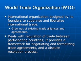 World Trade Organization  ( WTO )  international organization designed by its founders to supervise and liberalize international trade.  Grew out of existing trade alliances and agreements. Deals with regulation of trade between participating countries; it provides a framework for negotiating and formalizing trade agreements, and a dispute resolution process. 