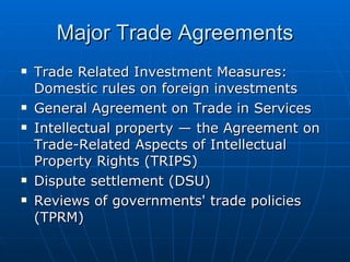 Major Trade Agreements Trade Related Investment Measures: Domestic rules on foreign investments  General Agreement on Trade in Services  Intellectual property — the Agreement on Trade-Related Aspects of Intellectual Property Rights (TRIPS)  Dispute settlement (DSU)  Reviews of governments' trade policies (TPRM)  