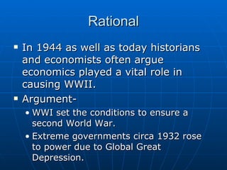 Rational In 1944 as well as today historians and economists often argue economics played a vital role in causing WWII.  Argument- WWI set the conditions to ensure a second World War. Extreme governments circa 1932 rose to power due to Global Great Depression. 