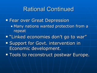 Rational Continued Fear over Great Depression Many nations wanted protection from a repeat “Linked economies don’t go to war” Support for Govt. intervention in Economic development. Tools to reconstruct postwar Europe. 