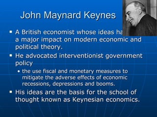 John Maynard Keynes A British economist whose ideas have had a major impact on modern economic and political theory.  He advocated interventionist government policy the use fiscal and monetary measures to mitigate the adverse effects of economic recessions, depressions and booms.  His ideas are the basis for the school of thought known as Keynesian economics.  