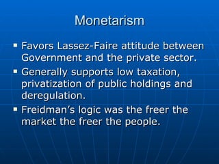 Monetarism Favors Lassez-Faire attitude between Government and the private sector.  Generally supports low taxation, privatization of public holdings and deregulation.  Freidman’s logic was the freer the market the freer the people. 