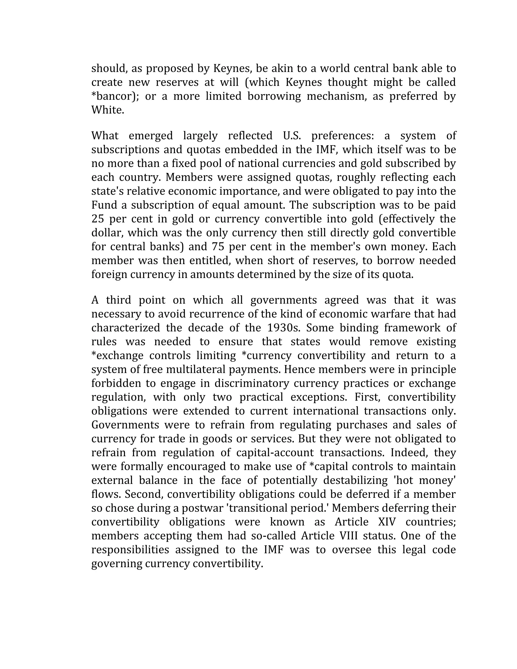 should, as proposed by Keynes, be akin to a world central bank able to
create new reserves at will (which Keynes thought might be called
*bancor); or a more limited borrowing mechanism, as preferred by
White.
What emerged largely reflected U.S. preferences: a system of
subscriptions and quotas embedded in the IMF, which itself was to be
no more than a fixed pool of national currencies and gold subscribed by
each country. Members were assigned quotas, roughly reflecting each
state's relative economic importance, and were obligated to pay into the
Fund a subscription of equal amount. The subscription was to be paid
25 per cent in gold or currency convertible into gold (effectively the
dollar, which was the only currency then still directly gold convertible
for central banks) and 75 per cent in the member's own money. Each
member was then entitled, when short of reserves, to borrow needed
foreign currency in amounts determined by the size of its quota.
A third point on which all governments agreed was that it was
necessary to avoid recurrence of the kind of economic warfare that had
characterized the decade of the 1930s. Some binding framework of
rules was needed to ensure that states would remove existing
*exchange controls limiting *currency convertibility and return to a
system of free multilateral payments. Hence members were in principle
forbidden to engage in discriminatory currency practices or exchange
regulation, with only two practical exceptions. First, convertibility
obligations were extended to current international transactions only.
Governments were to refrain from regulating purchases and sales of
currency for trade in goods or services. But they were not obligated to
refrain from regulation of capital-account transactions. Indeed, they
were formally encouraged to make use of *capital controls to maintain
external balance in the face of potentially destabilizing 'hot money'
flows. Second, convertibility obligations could be deferred if a member
so chose during a postwar 'transitional period.' Members deferring their
convertibility obligations were known as Article XIV countries;
members accepting them had so-called Article VIII status. One of the
responsibilities assigned to the IMF was to oversee this legal code
governing currency convertibility.
 