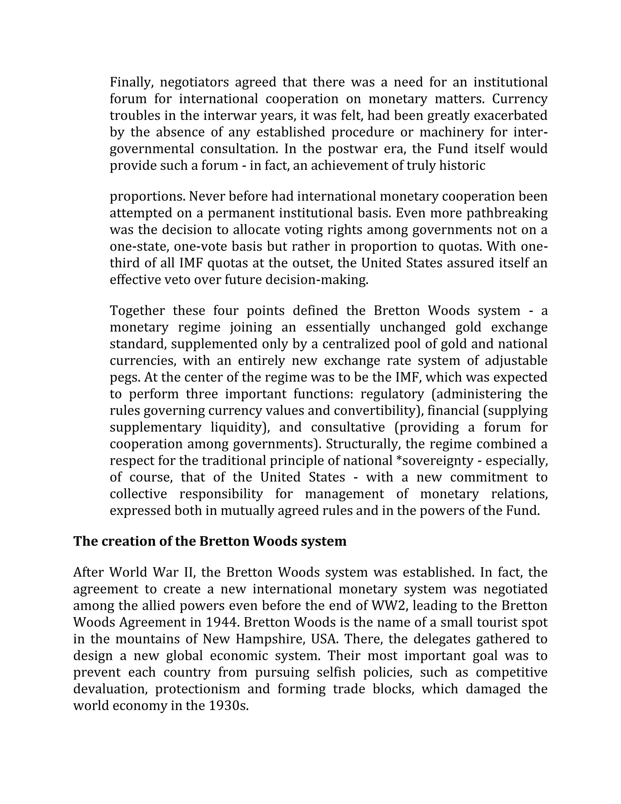 Finally, negotiators agreed that there was a need for an institutional
forum for international cooperation on monetary matters. Currency
troubles in the interwar years, it was felt, had been greatly exacerbated
by the absence of any established procedure or machinery for inter-
governmental consultation. In the postwar era, the Fund itself would
provide such a forum - in fact, an achievement of truly historic
proportions. Never before had international monetary cooperation been
attempted on a permanent institutional basis. Even more pathbreaking
was the decision to allocate voting rights among governments not on a
one-state, one-vote basis but rather in proportion to quotas. With one-
third of all IMF quotas at the outset, the United States assured itself an
effective veto over future decision-making.
Together these four points defined the Bretton Woods system - a
monetary regime joining an essentially unchanged gold exchange
standard, supplemented only by a centralized pool of gold and national
currencies, with an entirely new exchange rate system of adjustable
pegs. At the center of the regime was to be the IMF, which was expected
to perform three important functions: regulatory (administering the
rules governing currency values and convertibility), financial (supplying
supplementary liquidity), and consultative (providing a forum for
cooperation among governments). Structurally, the regime combined a
respect for the traditional principle of national *sovereignty - especially,
of course, that of the United States - with a new commitment to
collective responsibility for management of monetary relations,
expressed both in mutually agreed rules and in the powers of the Fund.
The creation of the Bretton Woods system
After World War II, the Bretton Woods system was established. In fact, the
agreement to create a new international monetary system was negotiated
among the allied powers even before the end of WW2, leading to the Bretton
Woods Agreement in 1944. Bretton Woods is the name of a small tourist spot
in the mountains of New Hampshire, USA. There, the delegates gathered to
design a new global economic system. Their most important goal was to
prevent each country from pursuing selfish policies, such as competitive
devaluation, protectionism and forming trade blocks, which damaged the
world economy in the 1930s.
 