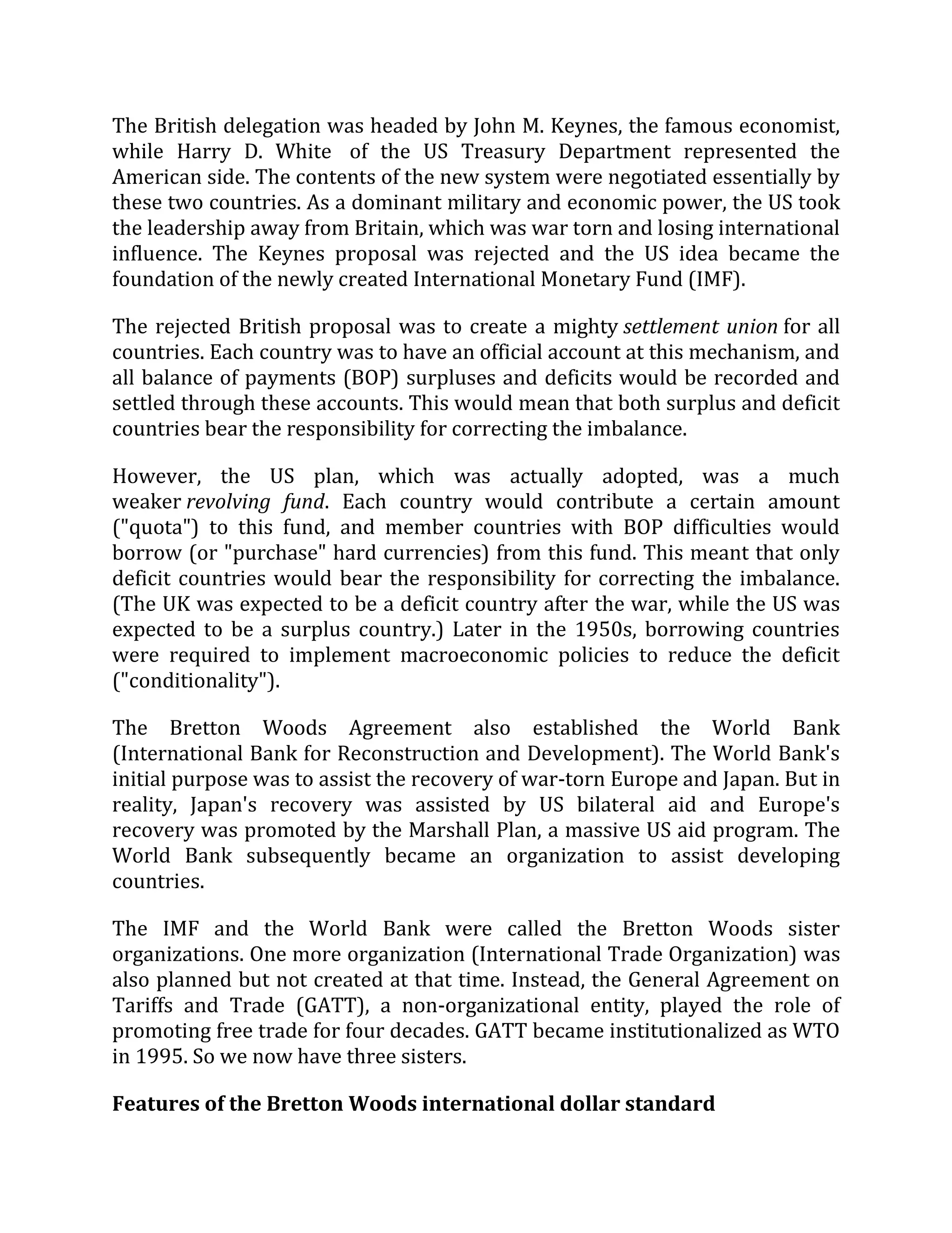 The British delegation was headed by John M. Keynes, the famous economist,
while Harry D. White of the US Treasury Department represented the
American side. The contents of the new system were negotiated essentially by
these two countries. As a dominant military and economic power, the US took
the leadership away from Britain, which was war torn and losing international
influence. The Keynes proposal was rejected and the US idea became the
foundation of the newly created International Monetary Fund (IMF).
The rejected British proposal was to create a mighty settlement union for all
countries. Each country was to have an official account at this mechanism, and
all balance of payments (BOP) surpluses and deficits would be recorded and
settled through these accounts. This would mean that both surplus and deficit
countries bear the responsibility for correcting the imbalance.
However, the US plan, which was actually adopted, was a much
weaker revolving fund. Each country would contribute a certain amount
("quota") to this fund, and member countries with BOP difficulties would
borrow (or "purchase" hard currencies) from this fund. This meant that only
deficit countries would bear the responsibility for correcting the imbalance.
(The UK was expected to be a deficit country after the war, while the US was
expected to be a surplus country.) Later in the 1950s, borrowing countries
were required to implement macroeconomic policies to reduce the deficit
("conditionality").
The Bretton Woods Agreement also established the World Bank
(International Bank for Reconstruction and Development). The World Bank's
initial purpose was to assist the recovery of war-torn Europe and Japan. But in
reality, Japan's recovery was assisted by US bilateral aid and Europe's
recovery was promoted by the Marshall Plan, a massive US aid program. The
World Bank subsequently became an organization to assist developing
countries.
The IMF and the World Bank were called the Bretton Woods sister
organizations. One more organization (International Trade Organization) was
also planned but not created at that time. Instead, the General Agreement on
Tariffs and Trade (GATT), a non-organizational entity, played the role of
promoting free trade for four decades. GATT became institutionalized as WTO
in 1995. So we now have three sisters.
Features of the Bretton Woods international dollar standard
 