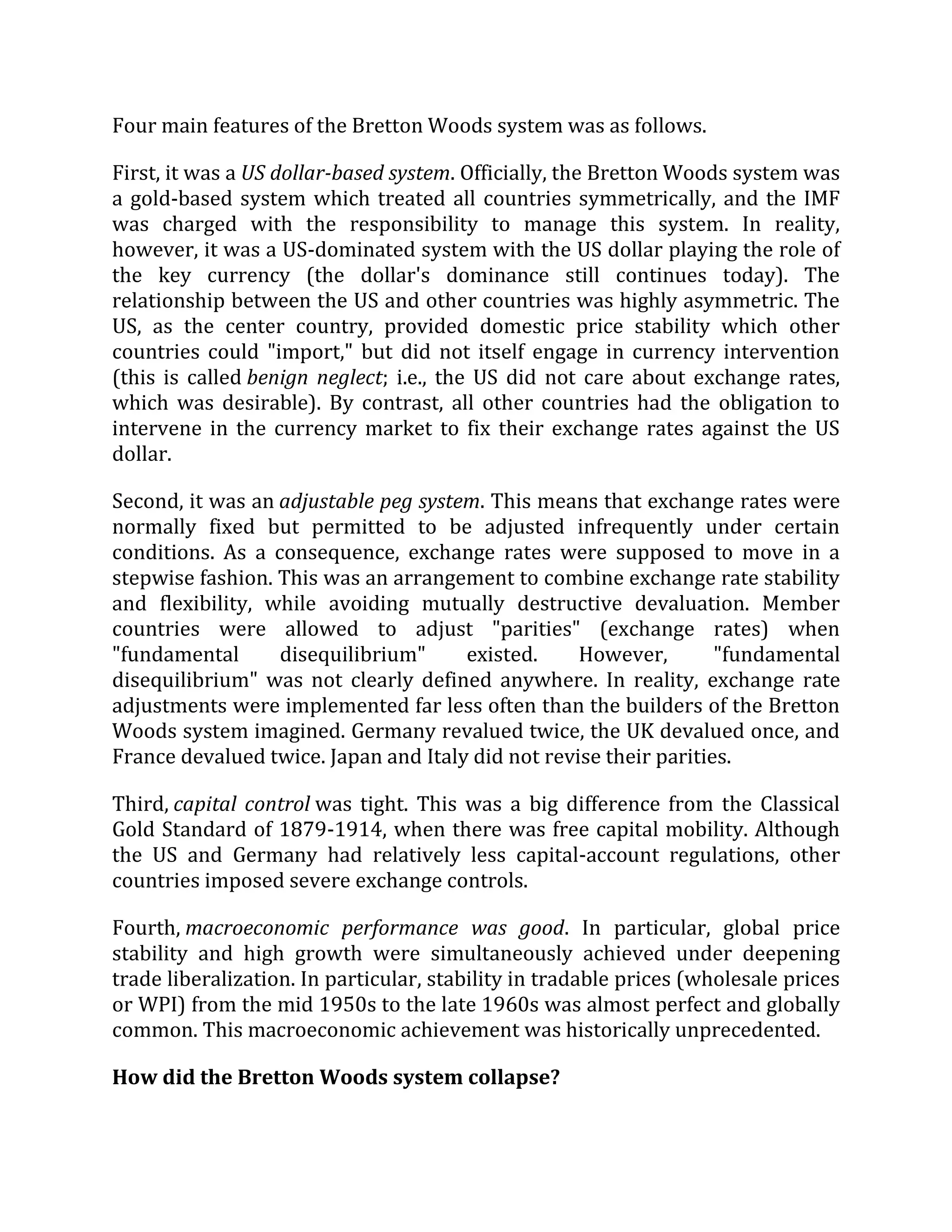 Four main features of the Bretton Woods system was as follows.
First, it was a US dollar-based system. Officially, the Bretton Woods system was
a gold-based system which treated all countries symmetrically, and the IMF
was charged with the responsibility to manage this system. In reality,
however, it was a US-dominated system with the US dollar playing the role of
the key currency (the dollar's dominance still continues today). The
relationship between the US and other countries was highly asymmetric. The
US, as the center country, provided domestic price stability which other
countries could "import," but did not itself engage in currency intervention
(this is called benign neglect; i.e., the US did not care about exchange rates,
which was desirable). By contrast, all other countries had the obligation to
intervene in the currency market to fix their exchange rates against the US
dollar.
Second, it was an adjustable peg system. This means that exchange rates were
normally fixed but permitted to be adjusted infrequently under certain
conditions. As a consequence, exchange rates were supposed to move in a
stepwise fashion. This was an arrangement to combine exchange rate stability
and flexibility, while avoiding mutually destructive devaluation. Member
countries were allowed to adjust "parities" (exchange rates) when
"fundamental disequilibrium" existed. However, "fundamental
disequilibrium" was not clearly defined anywhere. In reality, exchange rate
adjustments were implemented far less often than the builders of the Bretton
Woods system imagined. Germany revalued twice, the UK devalued once, and
France devalued twice. Japan and Italy did not revise their parities.
Third, capital control was tight. This was a big difference from the Classical
Gold Standard of 1879-1914, when there was free capital mobility. Although
the US and Germany had relatively less capital-account regulations, other
countries imposed severe exchange controls.
Fourth, macroeconomic performance was good. In particular, global price
stability and high growth were simultaneously achieved under deepening
trade liberalization. In particular, stability in tradable prices (wholesale prices
or WPI) from the mid 1950s to the late 1960s was almost perfect and globally
common. This macroeconomic achievement was historically unprecedented.
How did the Bretton Woods system collapse?
 
