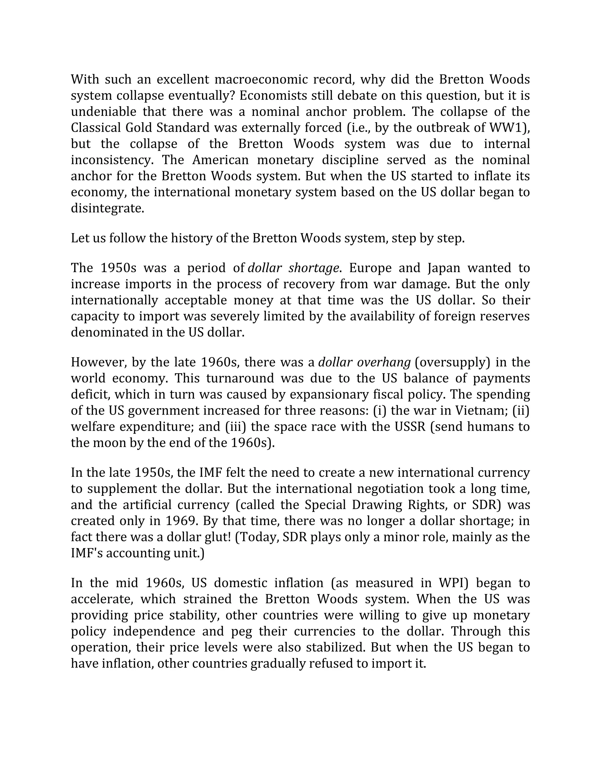 With such an excellent macroeconomic record, why did the Bretton Woods
system collapse eventually? Economists still debate on this question, but it is
undeniable that there was a nominal anchor problem. The collapse of the
Classical Gold Standard was externally forced (i.e., by the outbreak of WW1),
but the collapse of the Bretton Woods system was due to internal
inconsistency. The American monetary discipline served as the nominal
anchor for the Bretton Woods system. But when the US started to inflate its
economy, the international monetary system based on the US dollar began to
disintegrate.
Let us follow the history of the Bretton Woods system, step by step.
The 1950s was a period of dollar shortage. Europe and Japan wanted to
increase imports in the process of recovery from war damage. But the only
internationally acceptable money at that time was the US dollar. So their
capacity to import was severely limited by the availability of foreign reserves
denominated in the US dollar.
However, by the late 1960s, there was a dollar overhang (oversupply) in the
world economy. This turnaround was due to the US balance of payments
deficit, which in turn was caused by expansionary fiscal policy. The spending
of the US government increased for three reasons: (i) the war in Vietnam; (ii)
welfare expenditure; and (iii) the space race with the USSR (send humans to
the moon by the end of the 1960s).
In the late 1950s, the IMF felt the need to create a new international currency
to supplement the dollar. But the international negotiation took a long time,
and the artificial currency (called the Special Drawing Rights, or SDR) was
created only in 1969. By that time, there was no longer a dollar shortage; in
fact there was a dollar glut! (Today, SDR plays only a minor role, mainly as the
IMF's accounting unit.)
In the mid 1960s, US domestic inflation (as measured in WPI) began to
accelerate, which strained the Bretton Woods system. When the US was
providing price stability, other countries were willing to give up monetary
policy independence and peg their currencies to the dollar. Through this
operation, their price levels were also stabilized. But when the US began to
have inflation, other countries gradually refused to import it.
 