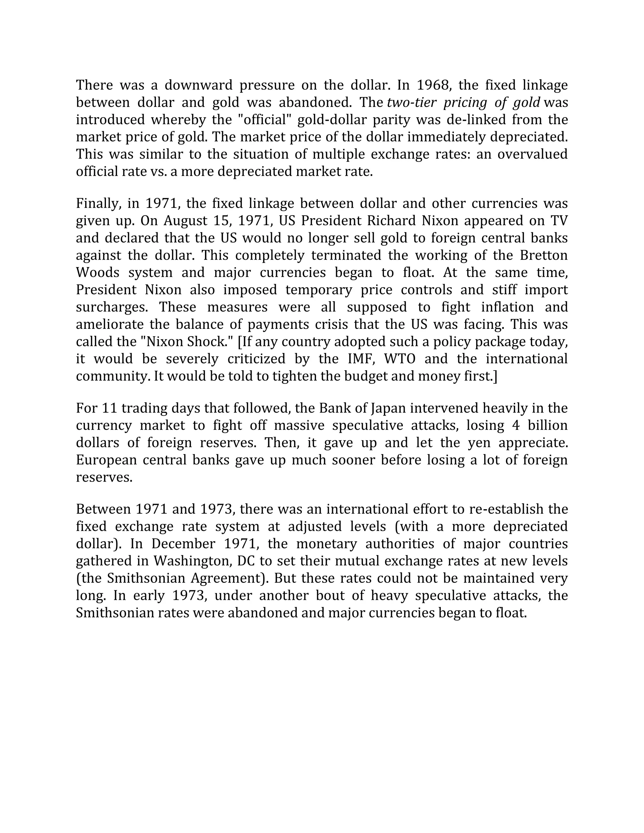 There was a downward pressure on the dollar. In 1968, the fixed linkage
between dollar and gold was abandoned. The two-tier pricing of gold was
introduced whereby the "official" gold-dollar parity was de-linked from the
market price of gold. The market price of the dollar immediately depreciated.
This was similar to the situation of multiple exchange rates: an overvalued
official rate vs. a more depreciated market rate.
Finally, in 1971, the fixed linkage between dollar and other currencies was
given up. On August 15, 1971, US President Richard Nixon appeared on TV
and declared that the US would no longer sell gold to foreign central banks
against the dollar. This completely terminated the working of the Bretton
Woods system and major currencies began to float. At the same time,
President Nixon also imposed temporary price controls and stiff import
surcharges. These measures were all supposed to fight inflation and
ameliorate the balance of payments crisis that the US was facing. This was
called the "Nixon Shock." [If any country adopted such a policy package today,
it would be severely criticized by the IMF, WTO and the international
community. It would be told to tighten the budget and money first.]
For 11 trading days that followed, the Bank of Japan intervened heavily in the
currency market to fight off massive speculative attacks, losing 4 billion
dollars of foreign reserves. Then, it gave up and let the yen appreciate.
European central banks gave up much sooner before losing a lot of foreign
reserves.
Between 1971 and 1973, there was an international effort to re-establish the
fixed exchange rate system at adjusted levels (with a more depreciated
dollar). In December 1971, the monetary authorities of major countries
gathered in Washington, DC to set their mutual exchange rates at new levels
(the Smithsonian Agreement). But these rates could not be maintained very
long. In early 1973, under another bout of heavy speculative attacks, the
Smithsonian rates were abandoned and major currencies began to float.
 