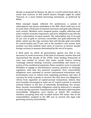 should, as proposed by Keynes, be akin to a world central bank able to
create new reserves at will (which Keynes thought might be called
*bancor); or a more limited borrowing mechanism, as preferred by
White.
What emerged largely reflected U.S. preferences: a system of
subscriptions and quotas embedded in the IMF, which itself was to be
no more than a fixed pool of national currencies and gold subscribed by
each country. Members were assigned quotas, roughly reflecting each
state's relative economic importance, and were obligated to pay into the
Fund a subscription of equal amount. The subscription was to be paid
25 per cent in gold or currency convertible into gold (effectively the
dollar, which was the only currency then still directly gold convertible
for central banks) and 75 per cent in the member's own money. Each
member was then entitled, when short of reserves, to borrow needed
foreign currency in amounts determined by the size of its quota.
A third point on which all governments agreed was that it was
necessary to avoid recurrence of the kind of economic warfare that had
characterized the decade of the 1930s. Some binding framework of
rules was needed to ensure that states would remove existing
*exchange controls limiting *currency convertibility and return to a
system of free multilateral payments. Hence members were in principle
forbidden to engage in discriminatory currency practices or exchange
regulation, with only two practical exceptions. First, convertibility
obligations were extended to current international transactions only.
Governments were to refrain from regulating purchases and sales of
currency for trade in goods or services. But they were not obligated to
refrain from regulation of capital-account transactions. Indeed, they
were formally encouraged to make use of *capital controls to maintain
external balance in the face of potentially destabilizing 'hot money'
flows. Second, convertibility obligations could be deferred if a member
so chose during a postwar 'transitional period.' Members deferring their
convertibility obligations were known as Article XIV countries;
members accepting them had so-called Article VIII status. One of the
responsibilities assigned to the IMF was to oversee this legal code
governing currency convertibility.
 