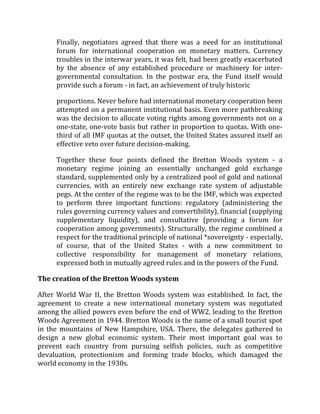 Finally, negotiators agreed that there was a need for an institutional
forum for international cooperation on monetary matters. Currency
troubles in the interwar years, it was felt, had been greatly exacerbated
by the absence of any established procedure or machinery for inter-
governmental consultation. In the postwar era, the Fund itself would
provide such a forum - in fact, an achievement of truly historic
proportions. Never before had international monetary cooperation been
attempted on a permanent institutional basis. Even more pathbreaking
was the decision to allocate voting rights among governments not on a
one-state, one-vote basis but rather in proportion to quotas. With one-
third of all IMF quotas at the outset, the United States assured itself an
effective veto over future decision-making.
Together these four points defined the Bretton Woods system - a
monetary regime joining an essentially unchanged gold exchange
standard, supplemented only by a centralized pool of gold and national
currencies, with an entirely new exchange rate system of adjustable
pegs. At the center of the regime was to be the IMF, which was expected
to perform three important functions: regulatory (administering the
rules governing currency values and convertibility), financial (supplying
supplementary liquidity), and consultative (providing a forum for
cooperation among governments). Structurally, the regime combined a
respect for the traditional principle of national *sovereignty - especially,
of course, that of the United States - with a new commitment to
collective responsibility for management of monetary relations,
expressed both in mutually agreed rules and in the powers of the Fund.
The creation of the Bretton Woods system
After World War II, the Bretton Woods system was established. In fact, the
agreement to create a new international monetary system was negotiated
among the allied powers even before the end of WW2, leading to the Bretton
Woods Agreement in 1944. Bretton Woods is the name of a small tourist spot
in the mountains of New Hampshire, USA. There, the delegates gathered to
design a new global economic system. Their most important goal was to
prevent each country from pursuing selfish policies, such as competitive
devaluation, protectionism and forming trade blocks, which damaged the
world economy in the 1930s.
 