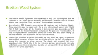 Bretton Wood System
 The Bretton Woods Agreement was negotiated in July 1944 by delegates from 44
countries at the United Nations Monetary and Financial Conference held in Bretton
Woods, New Hampshire. Thus, the name “Bretton Woods Agreement.
 Approximately 730 delegates representing 44 countries met in Bretton Woods.
These countries saw the opportunity for a new international system after World
War II that would draw on the lessons of the previous gold standards and the
experience of the Great Depression and provide for post-war reconstruction. It
was an unprecedented cooperative effort for nations that had been setting up
barriers between their economies for more than a decade.
 They sought to create a system that would not only avoid the rigidity of previous
international monetary systems, but would also address the lack of cooperation
among the countries on those systems. The classic gold standard had been
abandoned after World War I. In the interwar period, governments not only
undertook competitive devaluations but also set up restrictive trade policies that
worsened the Great Depression.
 
